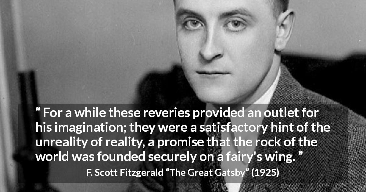 F. Scott Fitzgerald quote about reality from The Great Gatsby - For a while these reveries provided an outlet for his imagination; they were a satisfactory hint of the unreality of reality, a promise that the rock of the world was founded securely on a fairy's wing.