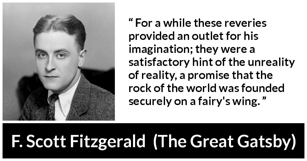 F. Scott Fitzgerald quote about reality from The Great Gatsby - For a while these reveries provided an outlet for his imagination; they were a satisfactory hint of the unreality of reality, a promise that the rock of the world was founded securely on a fairy's wing.