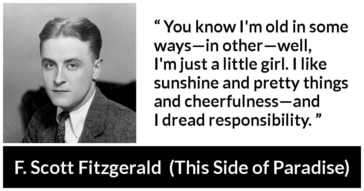F. Scott Fitzgerald quote about responsibility from This Side of Paradise - You know I'm old in some ways—in other—well, I'm just a little girl. I like sunshine and pretty things and cheerfulness—and I dread responsibility.