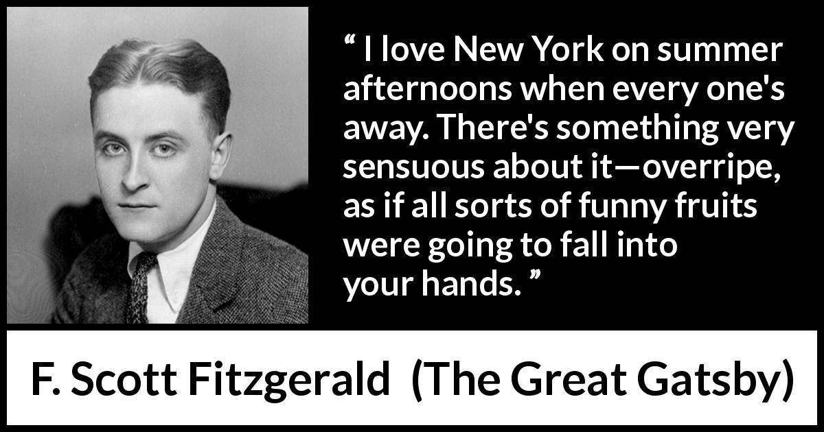 F. Scott Fitzgerald quote about senses from The Great Gatsby - I love New York on summer afternoons when every one's away. There's something very sensuous about it—overripe, as if all sorts of funny fruits were going to fall into your hands.