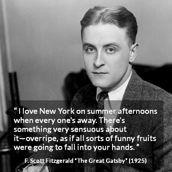 F. Scott Fitzgerald quote about senses from The Great Gatsby - I love New York on summer afternoons when every one's away. There's something very sensuous about it—overripe, as if all sorts of funny fruits were going to fall into your hands.