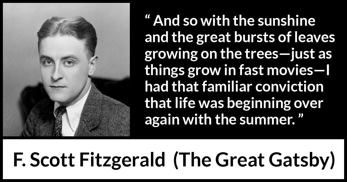 F. Scott Fitzgerald quote about summer from The Great Gatsby - And so with the sunshine and the great bursts of leaves growing on the trees—just as things grow in fast movies—I had that familiar conviction that life was beginning over again with the summer.