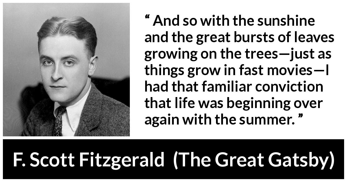 F. Scott Fitzgerald quote about summer from The Great Gatsby - And so with the sunshine and the great bursts of leaves growing on the trees—just as things grow in fast movies—I had that familiar conviction that life was beginning over again with the summer.