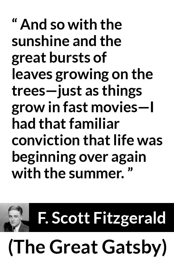 F. Scott Fitzgerald quote about summer from The Great Gatsby - And so with the sunshine and the great bursts of leaves growing on the trees—just as things grow in fast movies—I had that familiar conviction that life was beginning over again with the summer.