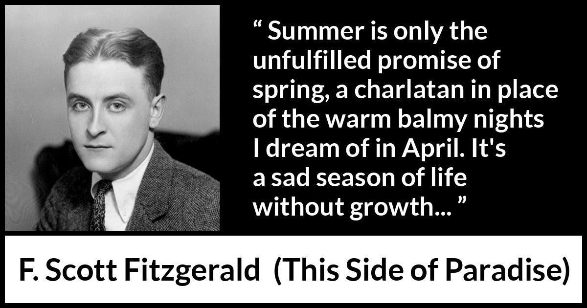 F. Scott Fitzgerald quote about summer from This Side of Paradise - Summer is only the unfulfilled promise of spring, a charlatan in place of the warm balmy nights I dream of in April. It's a sad season of life without growth...