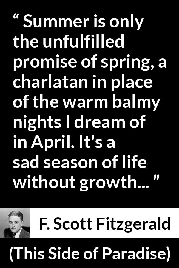 F. Scott Fitzgerald quote about summer from This Side of Paradise - Summer is only the unfulfilled promise of spring, a charlatan in place of the warm balmy nights I dream of in April. It's a sad season of life without growth...