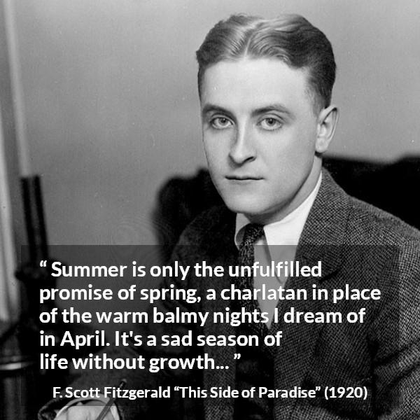 F. Scott Fitzgerald quote about summer from This Side of Paradise - Summer is only the unfulfilled promise of spring, a charlatan in place of the warm balmy nights I dream of in April. It's a sad season of life without growth...