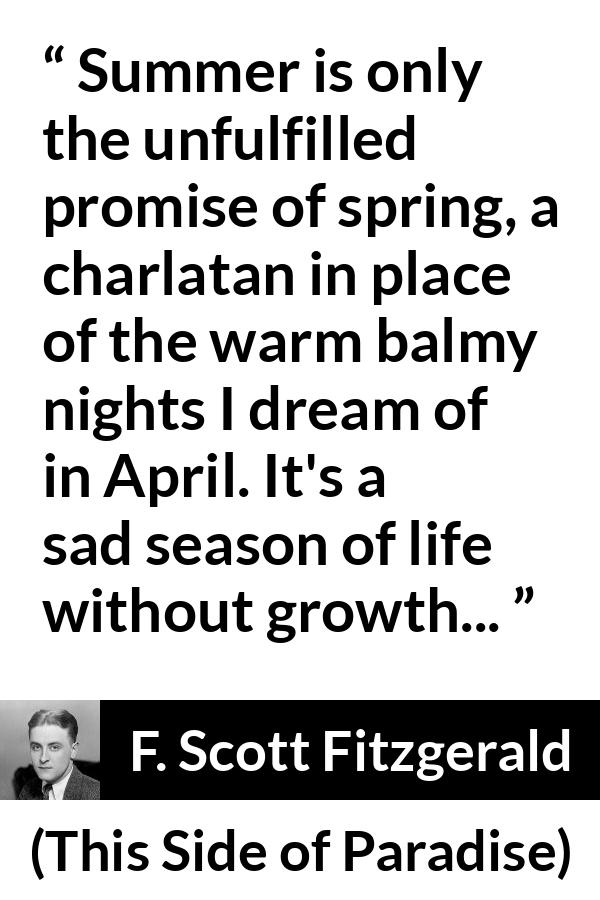 F. Scott Fitzgerald quote about summer from This Side of Paradise - Summer is only the unfulfilled promise of spring, a charlatan in place of the warm balmy nights I dream of in April. It's a sad season of life without growth...