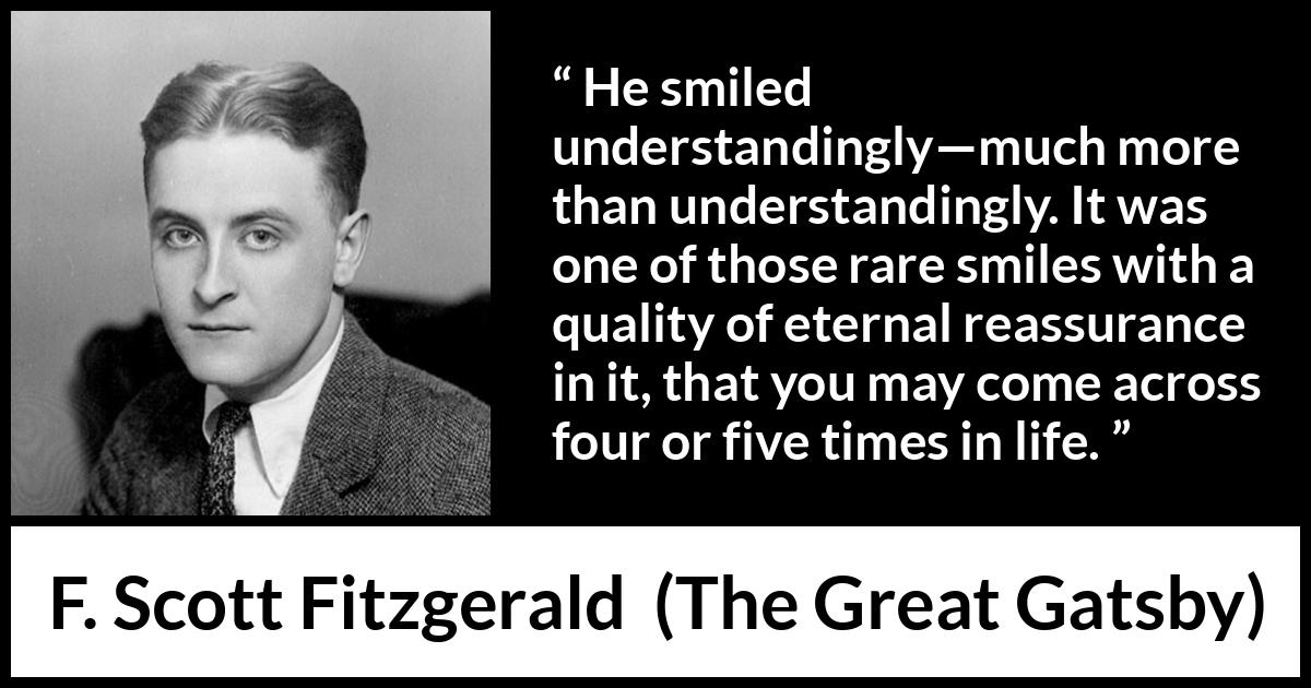 F. Scott Fitzgerald quote about understanding from The Great Gatsby - He smiled understandingly—much more than understandingly. It was one of those rare smiles with a quality of eternal reassurance in it, that you may come across four or five times in life.