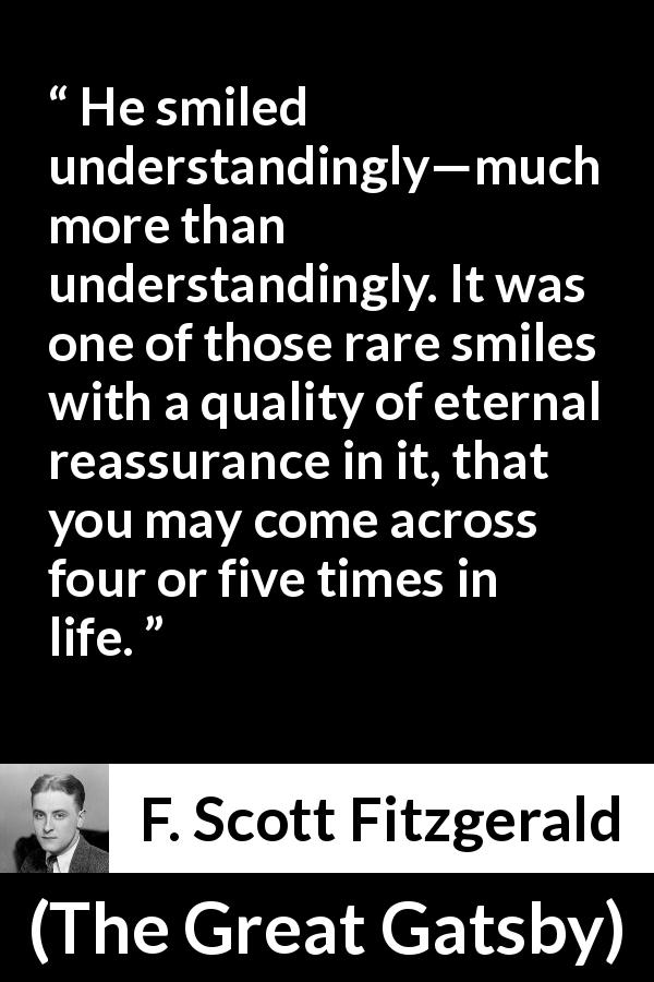 F. Scott Fitzgerald quote about understanding from The Great Gatsby - He smiled understandingly—much more than understandingly. It was one of those rare smiles with a quality of eternal reassurance in it, that you may come across four or five times in life.