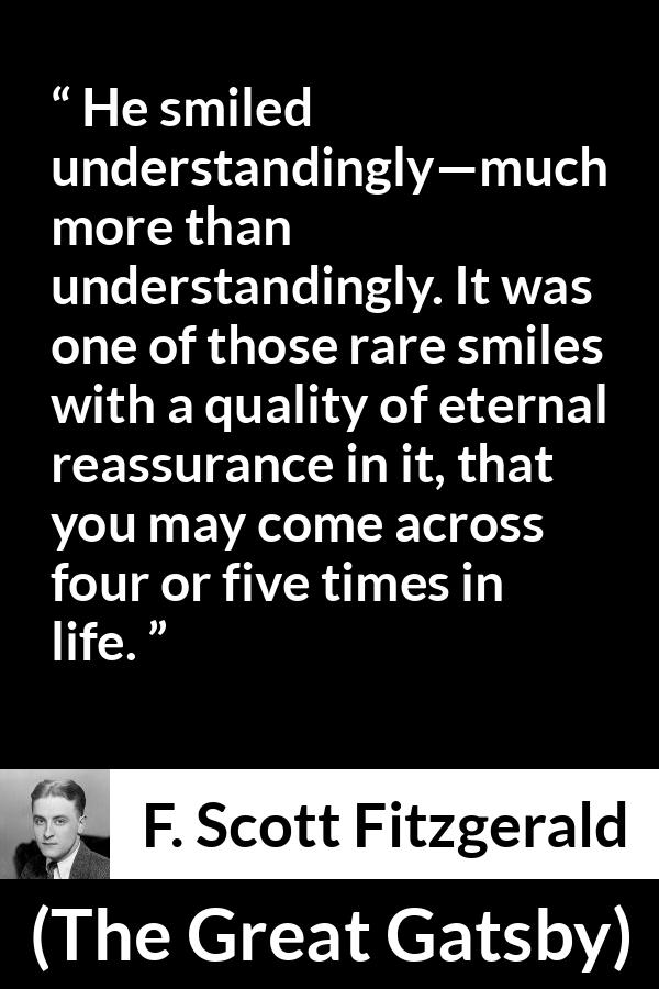 F. Scott Fitzgerald quote about understanding from The Great Gatsby - He smiled understandingly—much more than understandingly. It was one of those rare smiles with a quality of eternal reassurance in it, that you may come across four or five times in life.