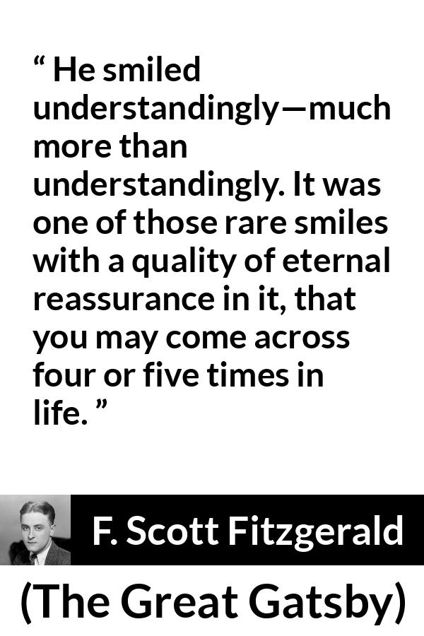 F. Scott Fitzgerald quote about understanding from The Great Gatsby - He smiled understandingly—much more than understandingly. It was one of those rare smiles with a quality of eternal reassurance in it, that you may come across four or five times in life.