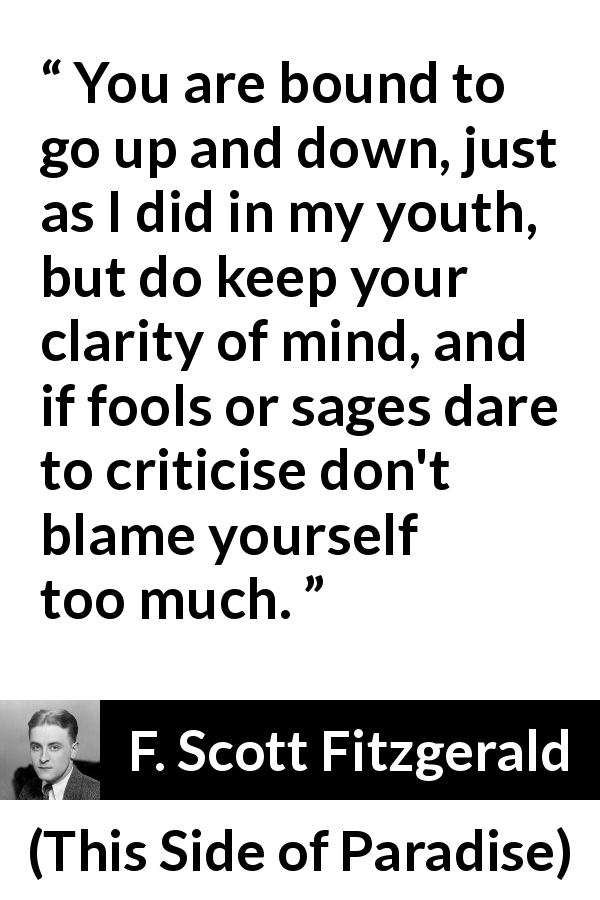 F. Scott Fitzgerald quote about wisdom from This Side of Paradise - You are bound to go up and down, just as I did in my youth, but do keep your clarity of mind, and if fools or sages dare to criticise don't blame yourself too much.