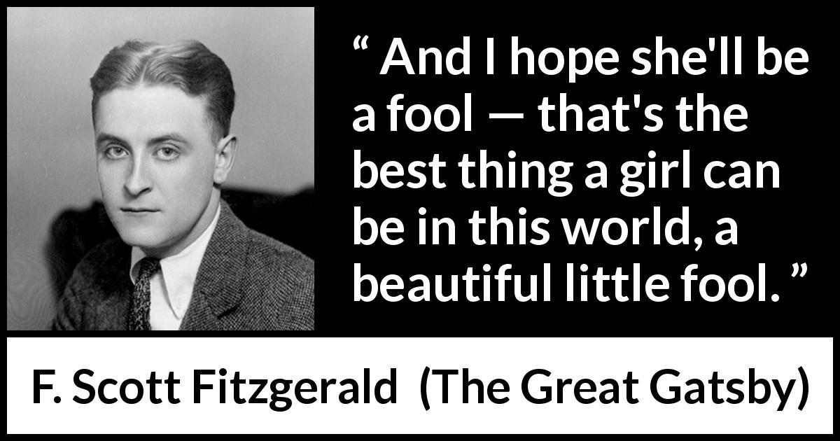 F. Scott Fitzgerald quote about women from The Great Gatsby - And I hope she'll be a fool — that's the best thing a girl can be in this world, a beautiful little fool.