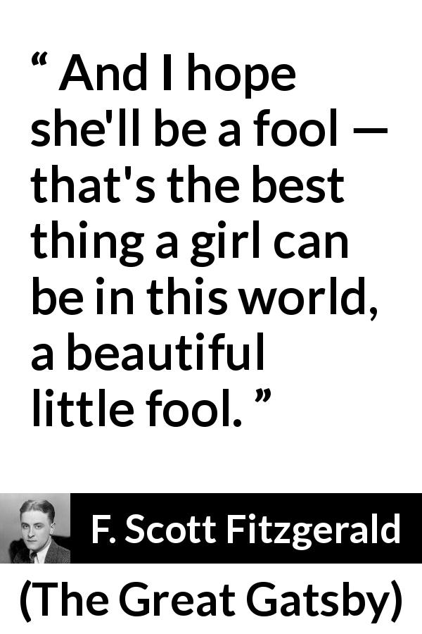F. Scott Fitzgerald quote about women from The Great Gatsby - And I hope she'll be a fool — that's the best thing a girl can be in this world, a beautiful little fool.