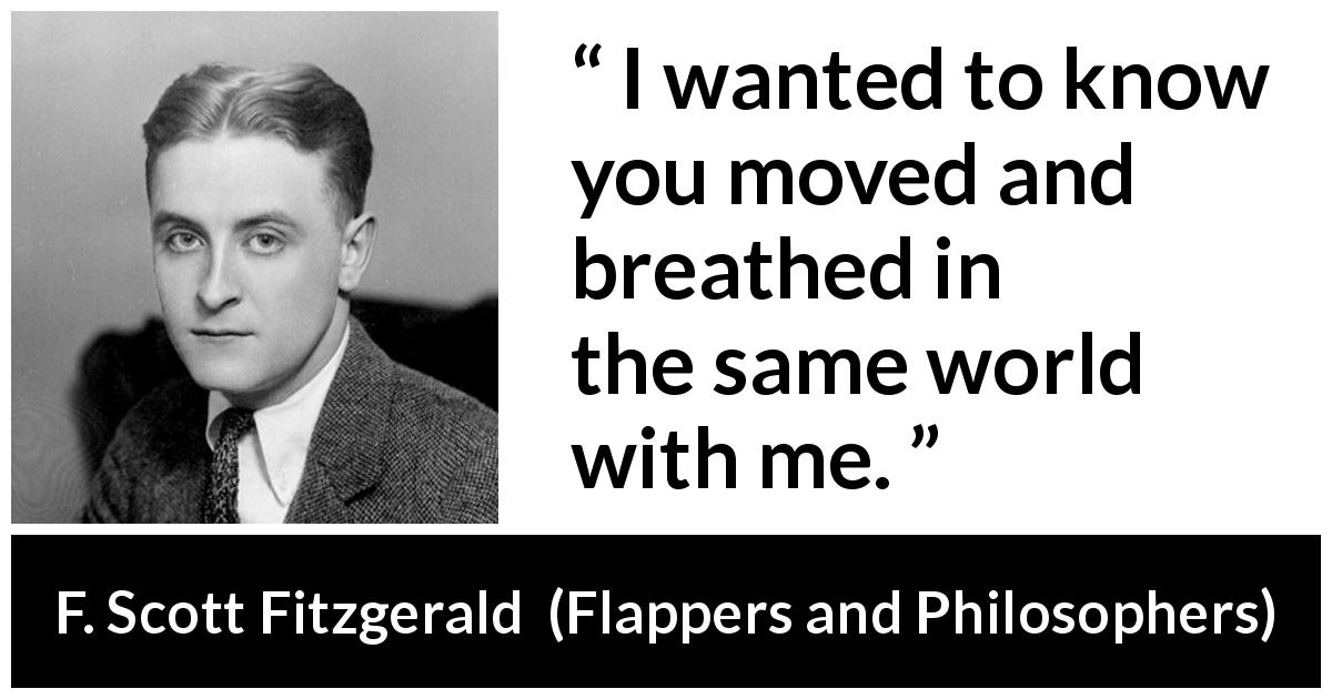F. Scott Fitzgerald quote about world from Flappers and Philosophers - I wanted to know you moved and breathed in the same world with me.