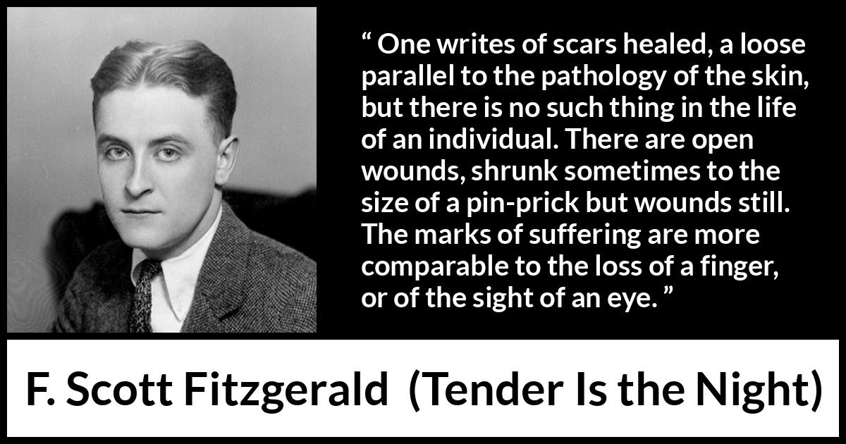 F. Scott Fitzgerald quote about wound from Tender Is the Night - One writes of scars healed, a loose parallel to the pathology of the skin, but there is no such thing in the life of an individual. There are open wounds, shrunk sometimes to the size of a pin-prick but wounds still. The marks of suffering are more comparable to the loss of a finger, or of the sight of an eye.