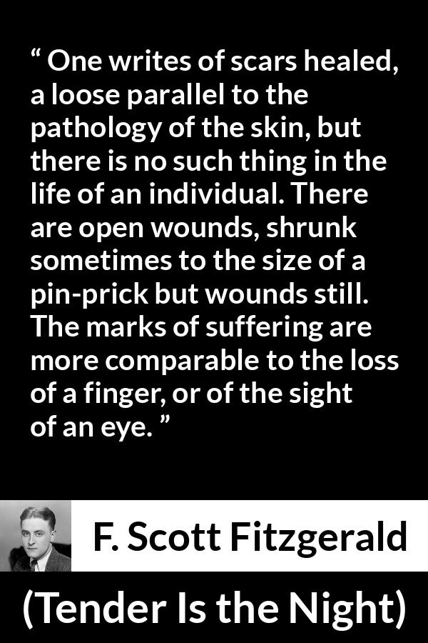 F. Scott Fitzgerald quote about wound from Tender Is the Night - One writes of scars healed, a loose parallel to the pathology of the skin, but there is no such thing in the life of an individual. There are open wounds, shrunk sometimes to the size of a pin-prick but wounds still. The marks of suffering are more comparable to the loss of a finger, or of the sight of an eye.