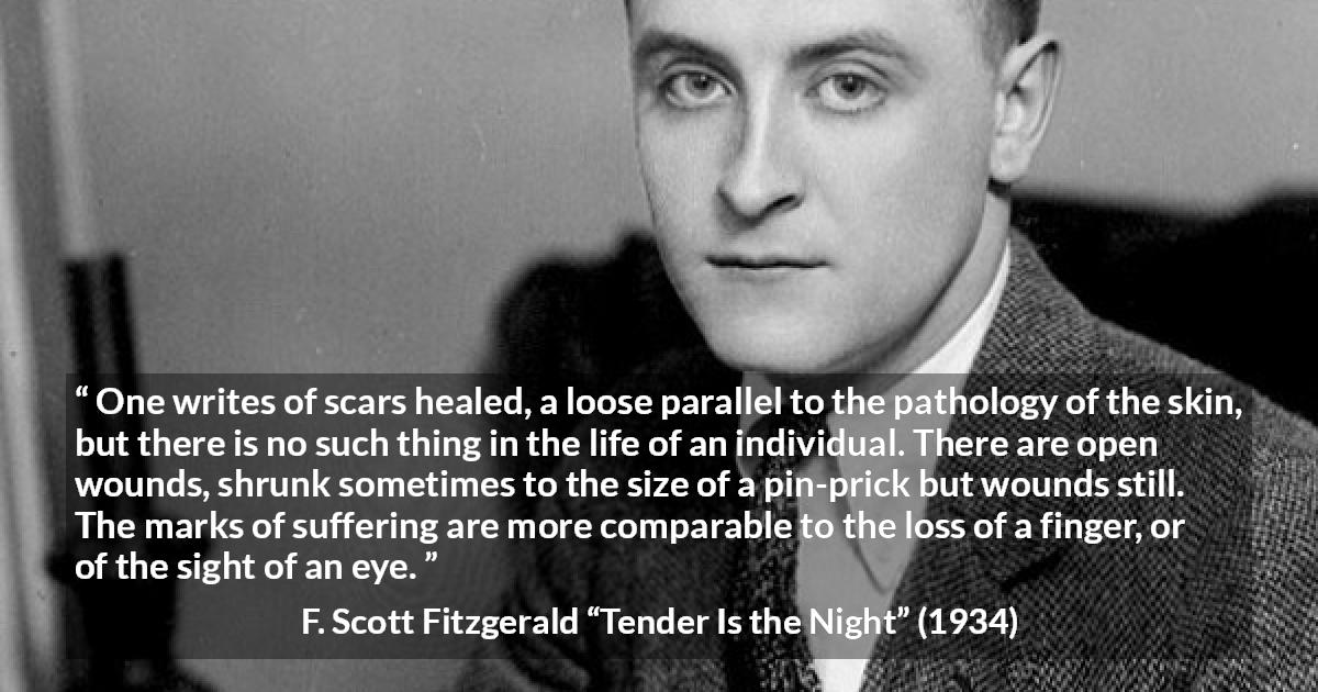 F. Scott Fitzgerald quote about wound from Tender Is the Night - One writes of scars healed, a loose parallel to the pathology of the skin, but there is no such thing in the life of an individual. There are open wounds, shrunk sometimes to the size of a pin-prick but wounds still. The marks of suffering are more comparable to the loss of a finger, or of the sight of an eye.