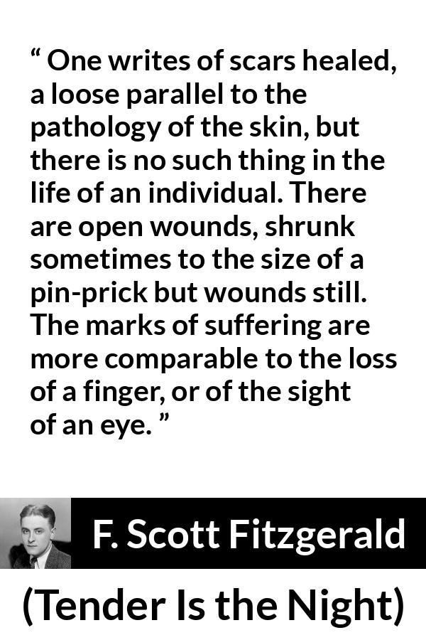 F. Scott Fitzgerald quote about wound from Tender Is the Night - One writes of scars healed, a loose parallel to the pathology of the skin, but there is no such thing in the life of an individual. There are open wounds, shrunk sometimes to the size of a pin-prick but wounds still. The marks of suffering are more comparable to the loss of a finger, or of the sight of an eye.