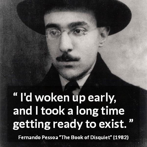 Fernando Pessoa quote about awakening from The Book of Disquiet - I'd woken up early, and I took a long time getting ready to exist.