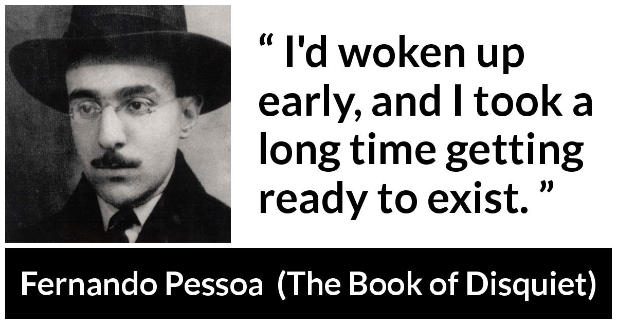Fernando Pessoa quote about awakening from The Book of Disquiet - I'd woken up early, and I took a long time getting ready to exist.