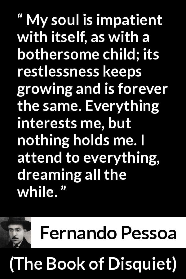 Fernando Pessoa quote about impatience from The Book of Disquiet - My soul is impatient with itself, as with a bothersome child; its restlessness keeps growing and is forever the same. Everything interests me, but nothing holds me. I attend to everything, dreaming all the while.