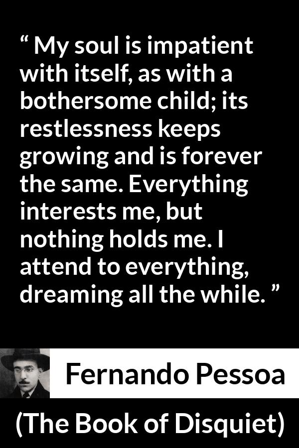 Fernando Pessoa quote about impatience from The Book of Disquiet - My soul is impatient with itself, as with a bothersome child; its restlessness keeps growing and is forever the same. Everything interests me, but nothing holds me. I attend to everything, dreaming all the while.