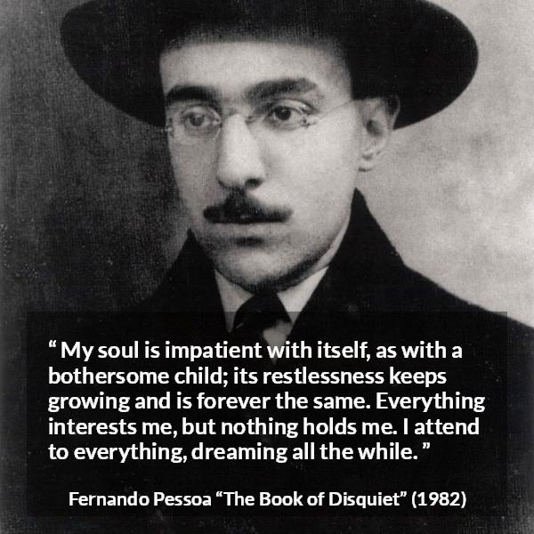 Fernando Pessoa quote about impatience from The Book of Disquiet - My soul is impatient with itself, as with a bothersome child; its restlessness keeps growing and is forever the same. Everything interests me, but nothing holds me. I attend to everything, dreaming all the while.