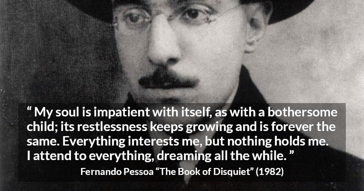 Fernando Pessoa quote about impatience from The Book of Disquiet - My soul is impatient with itself, as with a bothersome child; its restlessness keeps growing and is forever the same. Everything interests me, but nothing holds me. I attend to everything, dreaming all the while.