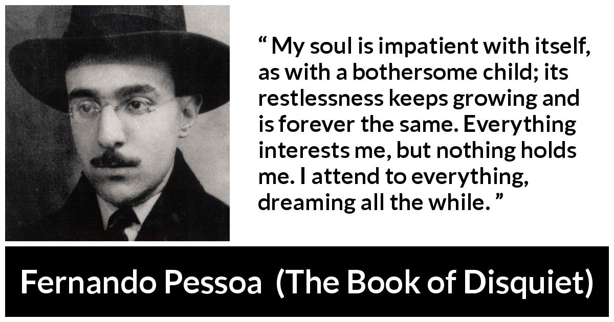 Fernando Pessoa quote about impatience from The Book of Disquiet - My soul is impatient with itself, as with a bothersome child; its restlessness keeps growing and is forever the same. Everything interests me, but nothing holds me. I attend to everything, dreaming all the while.
