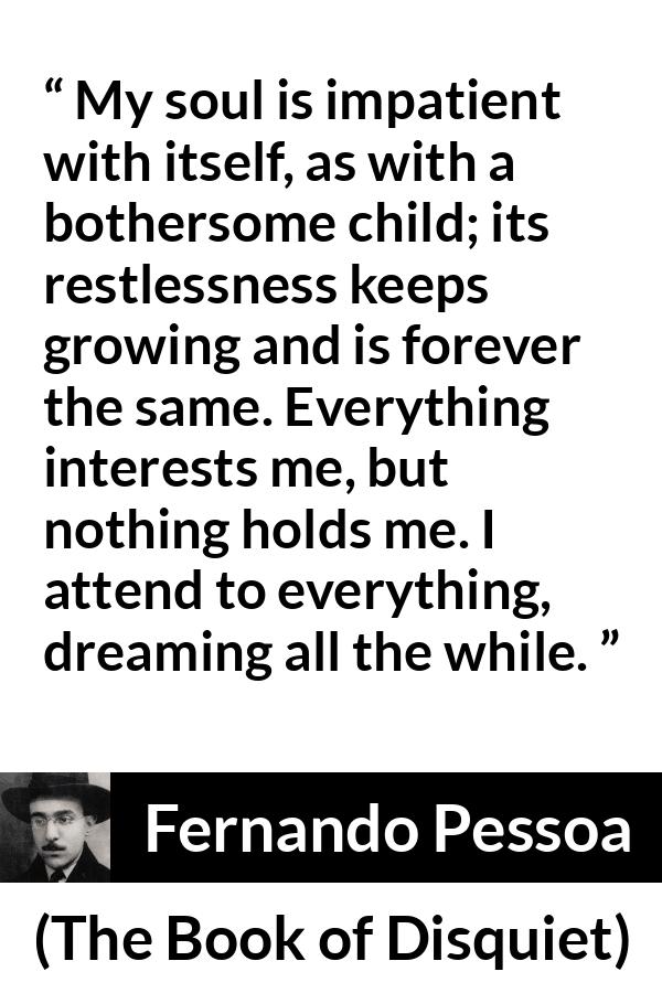 Fernando Pessoa quote about impatience from The Book of Disquiet - My soul is impatient with itself, as with a bothersome child; its restlessness keeps growing and is forever the same. Everything interests me, but nothing holds me. I attend to everything, dreaming all the while.