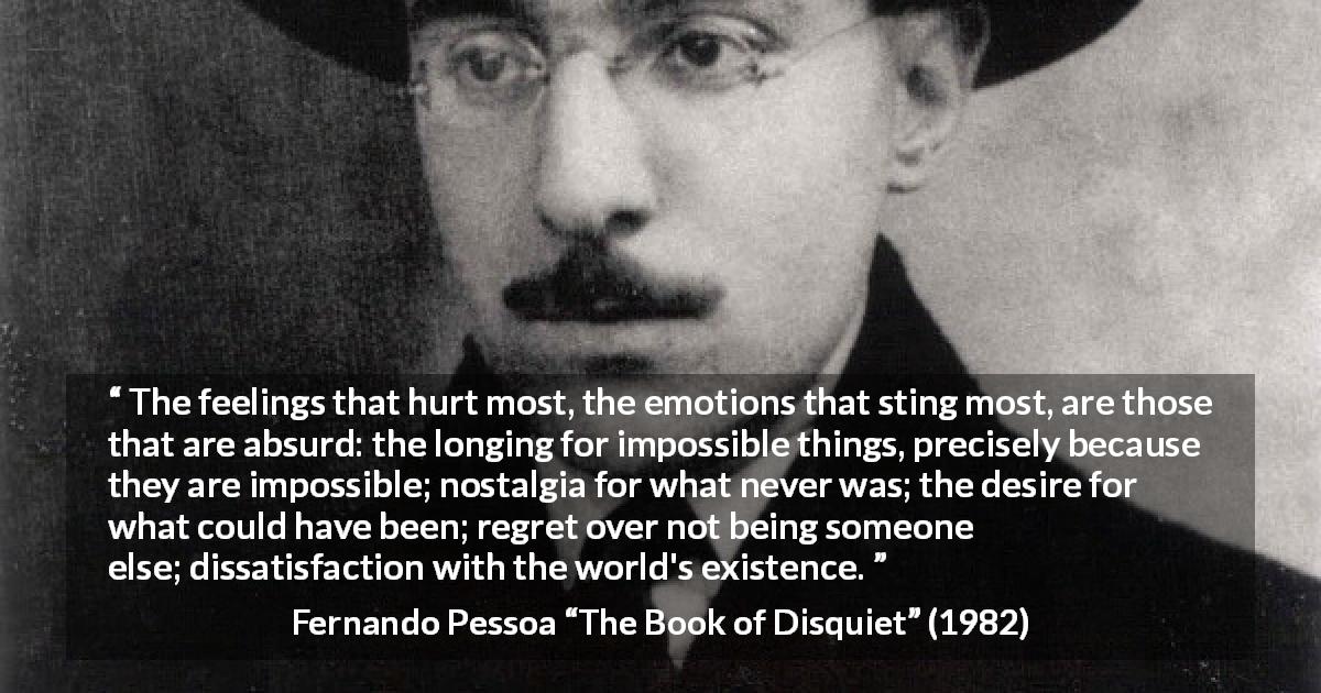 Fernando Pessoa quote about regret from The Book of Disquiet - The feelings that hurt most, the emotions that sting most, are those that are absurd: the longing for impossible things, precisely because they are impossible; nostalgia for what never was; the desire for what could have been; regret over not being someone else; dissatisfaction with the world's existence.