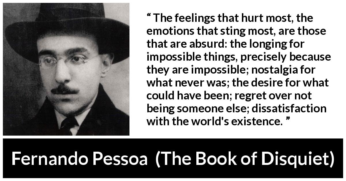 Fernando Pessoa quote about regret from The Book of Disquiet - The feelings that hurt most, the emotions that sting most, are those that are absurd: the longing for impossible things, precisely because they are impossible; nostalgia for what never was; the desire for what could have been; regret over not being someone else; dissatisfaction with the world's existence.
