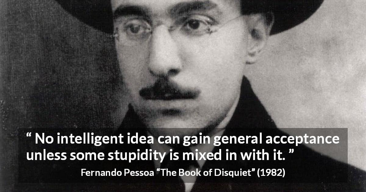 Fernando Pessoa quote about stupidity from The Book of Disquiet - No intelligent idea can gain general acceptance unless some stupidity is mixed in with it.