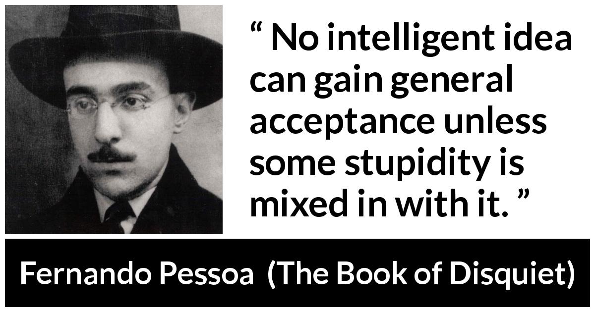 Fernando Pessoa quote about stupidity from The Book of Disquiet - No intelligent idea can gain general acceptance unless some stupidity is mixed in with it.