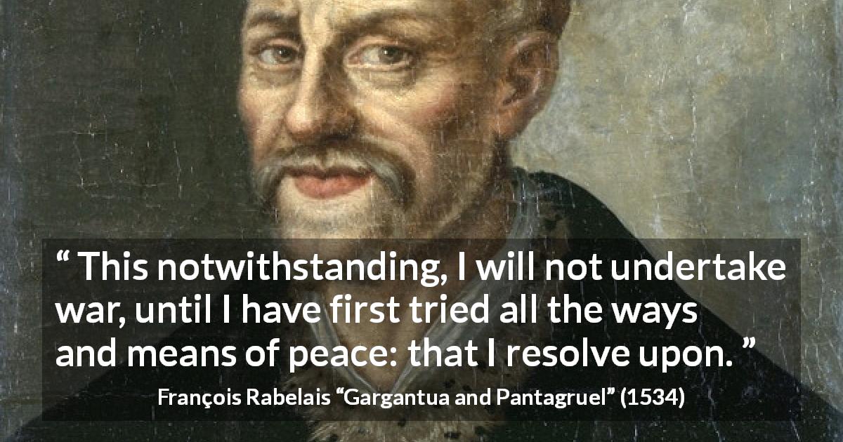 François Rabelais quote about war from Gargantua and Pantagruel - This notwithstanding, I will not undertake war, until I have first tried all the ways and means of peace: that I resolve upon.