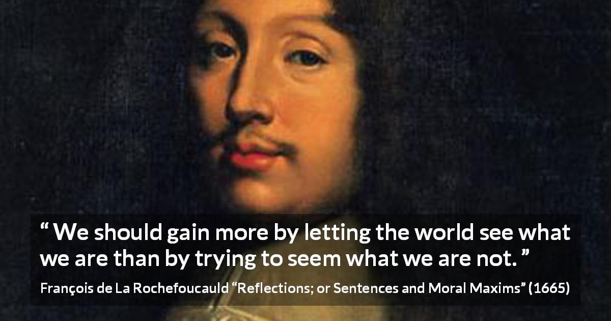 François de La Rochefoucauld quote about appearance from Reflections; or Sentences and Moral Maxims - We should gain more by letting the world see what we are than by trying to seem what we are not.