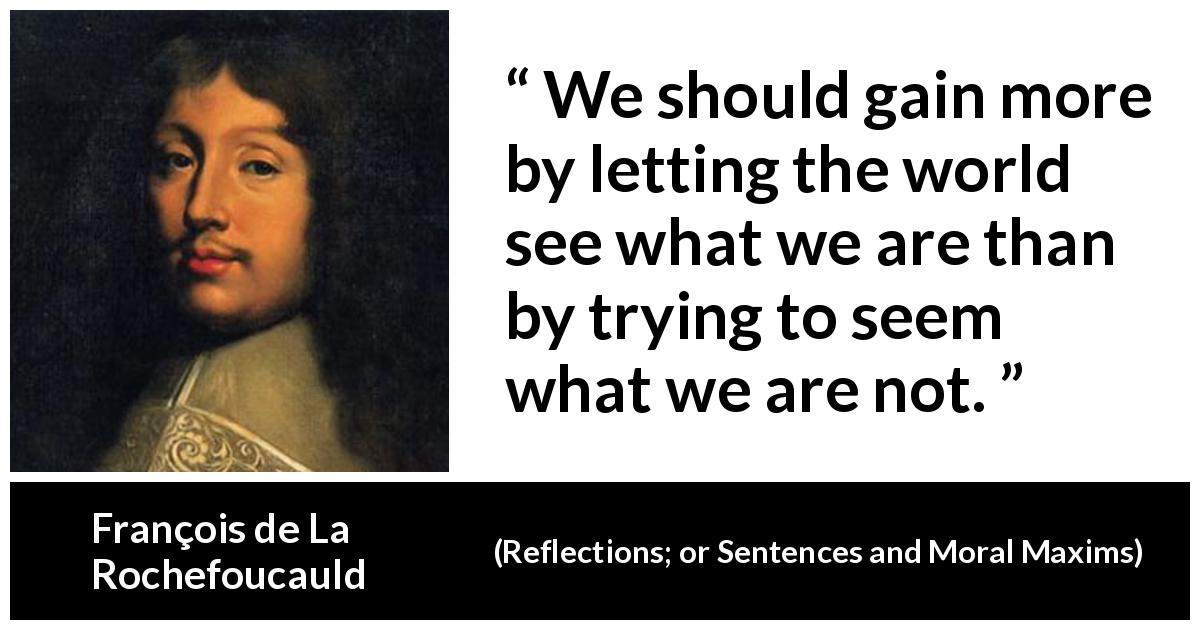François de La Rochefoucauld quote about appearance from Reflections; or Sentences and Moral Maxims - We should gain more by letting the world see what we are than by trying to seem what we are not.