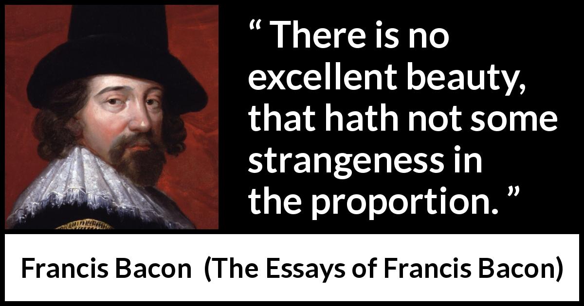 Francis Bacon quote about beauty from The Essays of Francis Bacon - There is no excellent beauty, that hath not some strangeness in the proportion.