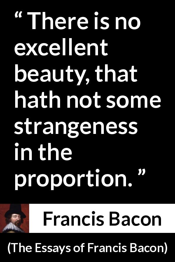 Francis Bacon quote about beauty from The Essays of Francis Bacon - There is no excellent beauty, that hath not some strangeness in the proportion.