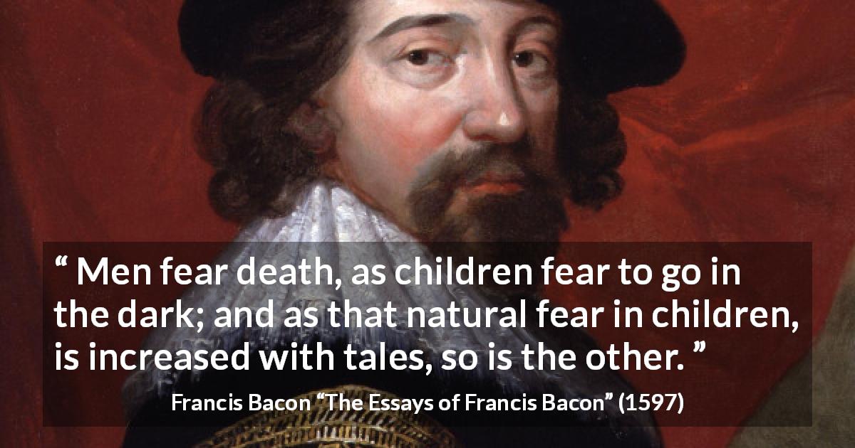 Francis Bacon quote about death from The Essays of Francis Bacon - Men fear death, as children fear to go in the dark; and as that natural fear in children, is increased with tales, so is the other.