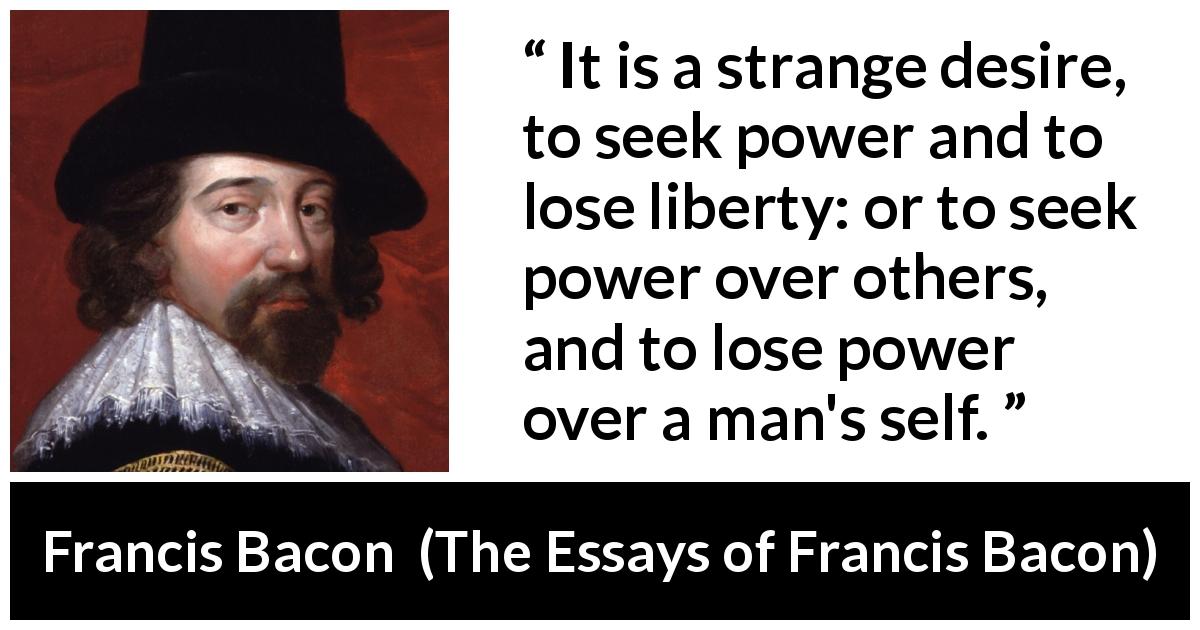 Francis Bacon quote about desire from The Essays of Francis Bacon - It is a strange desire, to seek power and to lose liberty: or to seek power over others, and to lose power over a man's self.