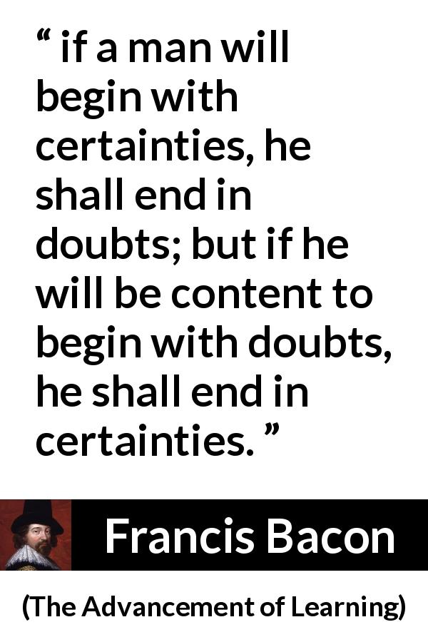 Francis Bacon quote about doubt from The Advancement of Learning - if a man will begin with certainties, he shall end in doubts; but if he will be content to begin with doubts, he shall end in certainties.