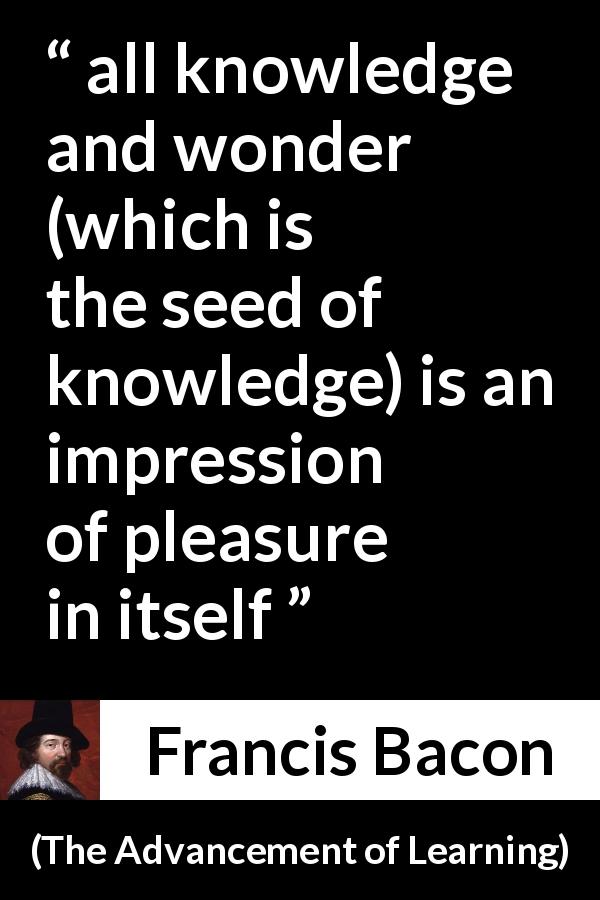 Francis Bacon quote about knowledge from The Advancement of Learning - all knowledge and wonder (which is the seed of knowledge) is an impression of pleasure in itself
