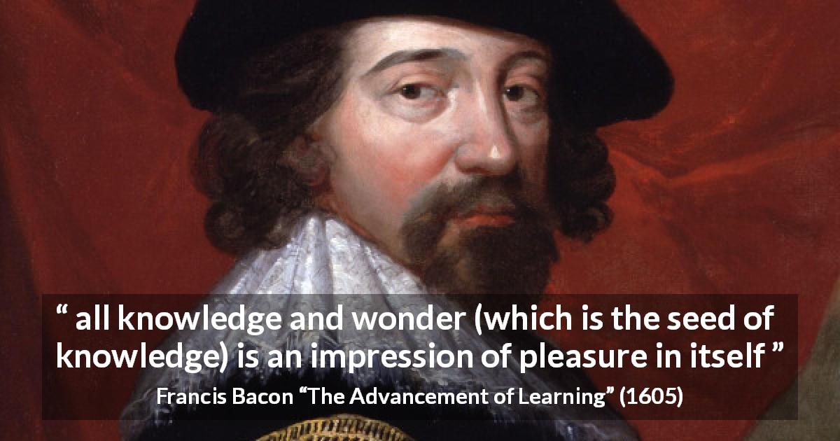 Francis Bacon quote about knowledge from The Advancement of Learning - all knowledge and wonder (which is the seed of knowledge) is an impression of pleasure in itself