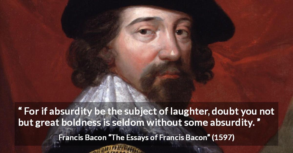 Francis Bacon quote about laughter from The Essays of Francis Bacon - For if absurdity be the subject of laughter, doubt you not but great boldness is seldom without some absurdity.