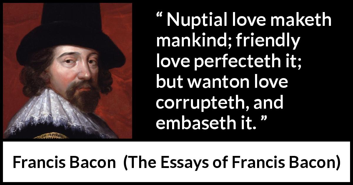 Francis Bacon quote about love from The Essays of Francis Bacon - Nuptial love maketh mankind; friendly love perfecteth it; but wanton love corrupteth, and embaseth it.