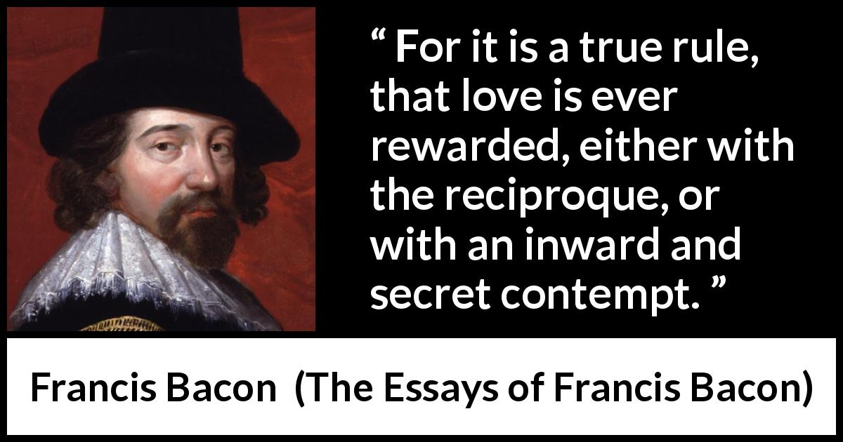 Francis Bacon quote about love from The Essays of Francis Bacon - For it is a true rule, that love is ever rewarded, either with the reciproque, or with an inward and secret contempt.