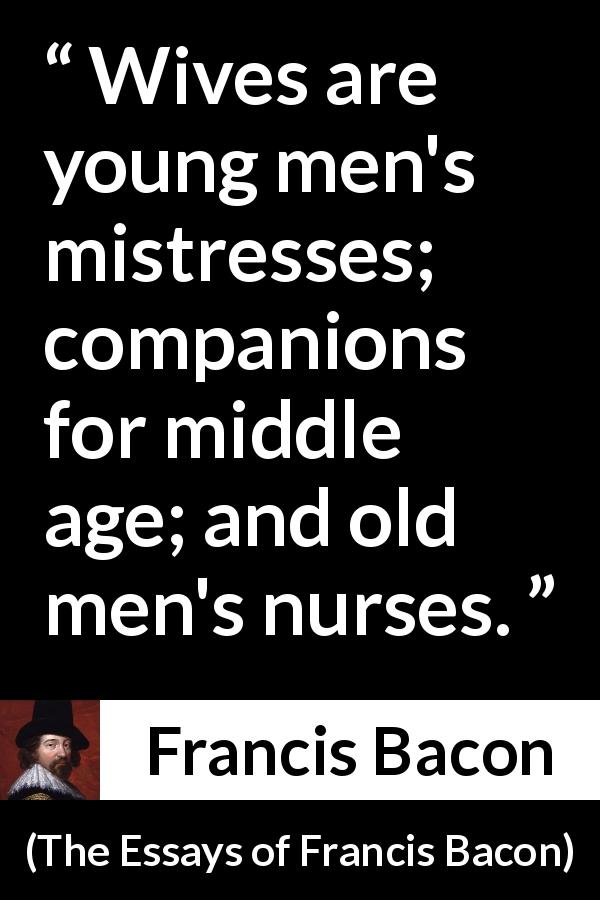 Francis Bacon quote about men from The Essays of Francis Bacon - Wives are young men's mistresses; companions for middle age; and old men's nurses.